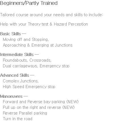 Beginners/Partly Trained Tailored course around your needs and skills to include: Help with your Theory test & Hazard Perception Basic Skills — Moving off and Stopping, Approaching & Emerging at Junctions Intermediate Skills — Roundabouts, Crossroads, Dual carriageways, Emergency stop Advanced Skills — Complex Junctions, High Speed Emergency stop Manoeuvres — Forward and Reverse bay parking (NEW) Pull up on the right and reverse (NEW) Reverse Parallel parking Turn in the road 