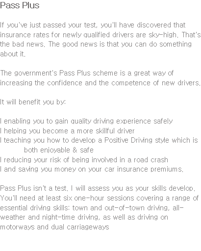 Pass Plus If you've just passed your test, you'll have discovered that insurance rates for newly qualified drivers are sky-high. That's the bad news. The good news is that you can do something about it. The government's Pass Plus scheme is a great way of increasing the confidence and the competence of new drivers. It will benefit you by: l enabling you to gain quality driving experience safely l helping you become a more skillful driver l teaching you how to develop a Positive Driving style which is both enjoyable & safe l reducing your risk of being involved in a road crash l and saving you money on your car insurance premiums. Pass Plus isn't a test. I will assess you as your skills develop. You'll need at least six one-hour sessions covering a range of essential driving skills: town and out-of-town driving, all-weather and night-time driving, as well as driving on motorways and dual carriageways 