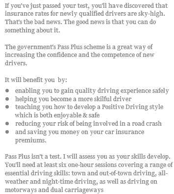 If you've just passed your test, you'll have discovered that insurance rates for newly qualified drivers are sky-high. That's the bad news. The good news is that you can do something about it. The government's Pass Plus scheme is a great way of increasing the confidence and the competence of new drivers. It will benefit you by: l enabling you to gain quality driving experience safely l helping you become a more skilful driver l teaching you how to develop a Positive Driving style which is both enjoyable & safe l reducing your risk of being involved in a road crash l and saving you money on your car insurance premiums. Pass Plus isn't a test. I will assess you as your skills develop. You'll need at least six one-hour sessions covering a range of essential driving skills: town and out-of-town driving, all-weather and night-time driving, as well as driving on motorways and dual carriageways