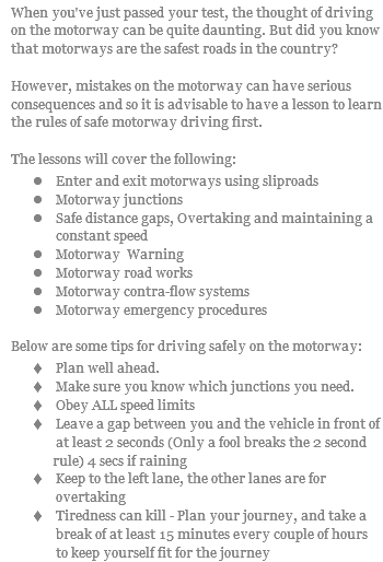 When you've just passed your test, the thought of driving on the motorway can be quite daunting. But did you know that motorways are the safest roads in the country? However, mistakes on the motorway can have serious consequences and so it is advisable to have a lesson to learn the rules of safe motorway driving first. The lessons will cover the following: l Enter and exit motorways using sliproads l Motorway junctions l Safe distance gaps, Overtaking and maintaining a constant speed l Motorway Warning l Motorway road works l Motorway contra-flow systems l Motorway emergency procedures Below are some tips for driving safely on the motorway: t Plan well ahead. t Make sure you know which junctions you need. t Obey ALL speed limits t Leave a gap between you and the vehicle in front of at least 2 seconds (Only a fool breaks the 2 second rule) 4 secs if raining t Keep to the left lane, the other lanes are for overtaking t Tiredness can kill - Plan your journey, and take a break of at least 15 minutes every couple of hours to keep yourself fit for the journey
