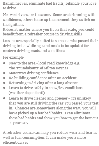 Banish nerves, eliminate bad habits, rekindle your love to drive No two drivers are the same. Some are brimming with confidence, others tense up the moment they switch on the ignition. It doesn't matter where you fit on that scale, you could benefit from a refresher course in driving skills Lessons are especially suited to someone who passed their driving test a while ago and needs to be updated for modern driving roads and conditions For example : l New to the area - local road knowledge e.g. the "roundabouts" of Milton Keynes l Motorway driving confidence l Re-building confidence after an accident l Returning to driving after a long absence l Learn to drive safely in snow/icy conditions (weather dependent!) l Learn to drive cleaner and greener - it's unlikely that you are still driving the car you passed your test in. Chances are somewhere along the way, you will have picked up a few bad habits. I can eliminate those bad habits and show you how to get the best out of your car. A refresher course can help you reduce wear and tear as well as fuel consumption. It can make you a more efficient driver