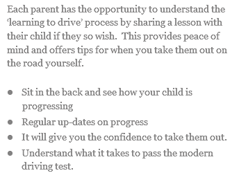 Each parent has the opportunity to understand the ‘learning to drive’ process by sharing a lesson with their child if they so wish. This provides peace of mind and offers tips for when you take them out on the road yourself. l Sit in the back and see how your child is progressing l Regular up-dates on progress l It will give you the confidence to take them out. l Understand what it takes to pass the modern driving test.